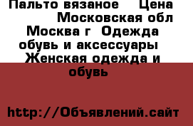 Пальто вязаное  › Цена ­ 10 000 - Московская обл., Москва г. Одежда, обувь и аксессуары » Женская одежда и обувь   